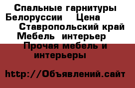 Спальные гарнитуры Белоруссии  › Цена ­ 70 000 - Ставропольский край Мебель, интерьер » Прочая мебель и интерьеры   